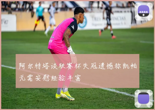 阿尔特塔谈联赛杯失冠遗憾称凯帕无需安慰经验丰富