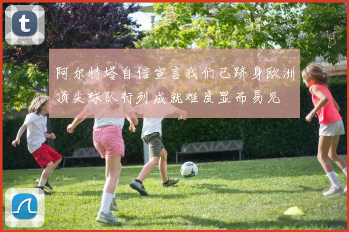 阿尔特塔自信宣言我们已跻身欧洲顶尖球队行列成就难度显而易见