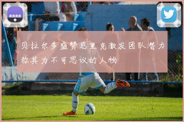 贝拉尔多盛赞恩里克激发团队潜力称其为不可思议的人物
