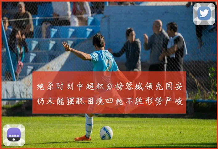 绝杀时刻中超积分榜蓉城领先国安仍未能摆脱困境四轮不胜形势严峻
