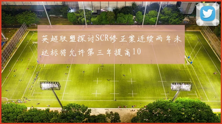 英超联盟探讨SCR修正案连续两年未达标将允许第三年提高10