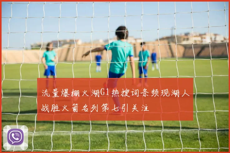 流量爆棚火湖G1热搜词条频现湖人战胜火箭名列第七引关注