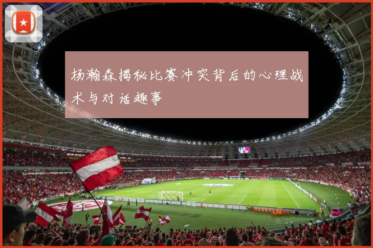 杨瀚森揭秘比赛冲突背后的心理战术与对话趣事