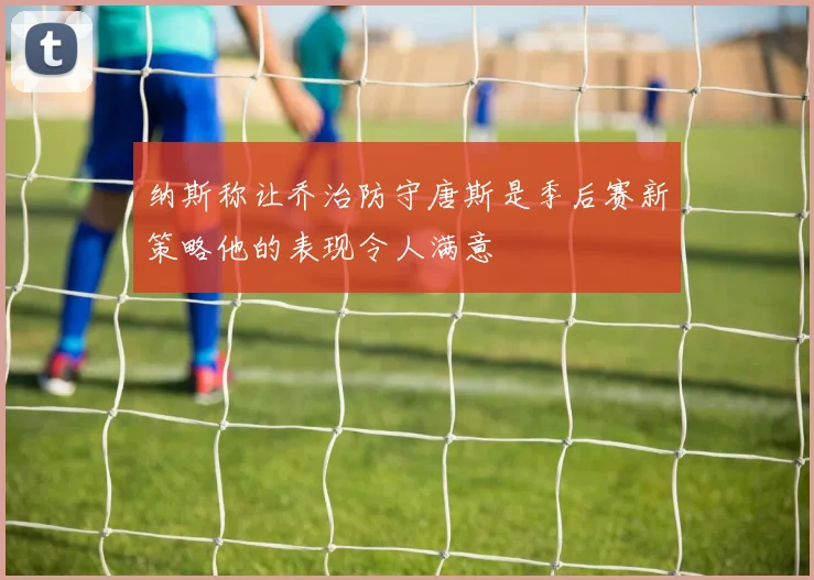 纳斯称让乔治防守唐斯是季后赛新策略他的表现令人满意