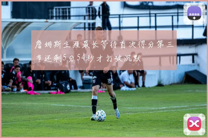詹姆斯生涯最长等待首次得分第三节还剩5分54秒才打破沉默