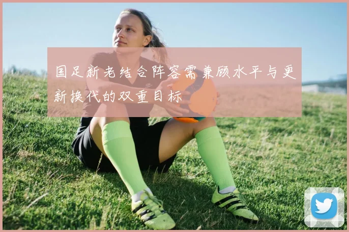 国足新老结合阵容需兼顾水平与更新换代的双重目标